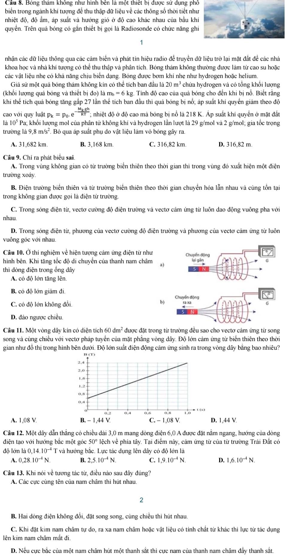 Bóng thám không như hình bên là một thiết bị được sử dụng phố
biển trong ngành khí tượng để thu thập dữ liệu về các thông số thời tiết nh
nhiệt độ, độ ẩm, áp suất và hướng gió ở độ cao khác nhau của bầu kh
quyển. Trên quả bóng có gắn thiết bị gọi là Radiosonde có chức năng gh
1
nhận các dữ liệu thông qua các cảm biển và phát tín hiệu radio để truyền dữ liệu trở lại mặt đất để các nhà
khoa học và nhà khí tượng có thể thu thập và phân tích. Bóng thám không thường được làm từ cao su hoặc
các vật liệu nhẹ có khả năng chịu biển dạng. Bóng được bơm khí nhẹ như hydrogen hoặc helium.
Giả sử một quả bóng thám không kín có thể tích ban đầu là 20m^3 chứa hydrogen và có tổng khối lượng
(khối lượng quả bóng và thiết bị đo) là mù =6 kg. Tính độ cao của quả bóng cho đến khi bị nổ. Biết rằng
khi thể tích quả bóng tăng gấp 27 lần thể tích ban đầu thì quả bóng bị nổ; áp suất khí quyền giảm theo độ
cao với quy luật p_k=p_0.e^(-frac M_k)ghRT;; nhiệt độ ở độ cao mà bóng bị nổ là 218 K. Áp suất khí quyền ở mặt đất
là 10^5Pa:; khối lượng mol của phân tử không khí và hydrogen lần lượt là 29 g/mol và 2 g/mol; gia tốc trọng
trường là 9,8m/s^2. Bỏ qua áp suất phụ do vật liệu làm vỏ bóng gây ra.
A. 31,682 km. B. 3,168 km. C. 316,82 km. D. 316,82 m.
Câu 9, Chỉ ra phát biểu sai.
A. Trong vùng không gian có từ trường biển thiên theo thời gian thì trong vùng đó xuất hiện một điện
trường xoáy.
B. Điện trường biến thiên và từ trường biển thiên theo thời gian chuyển hóa lẫn nhau và cùng tồn tại
trong không gian được gọi là điện từ trường
C. Trong sóng điện từ, vectơ cường độ điện trường và vectơ cảm ứng từ luôn dao động vuông pha với
nhau.
D. Trong sóng điện từ, phương của vectơ cường độ điện trường và phương của vectơ cảm ứng từ luôn
vuông góc với nhau.
Câu 10. Ở thí nghiệm về hiện tượng cảm ứng điện từ như Chuyển động
hình bên. Khi tăng tốc độ di chuyền của thanh nam châm a) lại gần
G
thì dòng điện trong ống dây
A. có độ lớn tăng lên.
B. có độ lớn giảm đi.
o
Chuyển động
b) rà xã
C. có độ lớn không đổi. 6
D. đảo ngược chiều.
Câu 11. Một vòng dây kín có diện tích 6 60dm^2 được đặt trong từ trường đều sao cho vectơ cảm ứng từ song
song và cùng chiều với vectơ pháp tuyển của mặt phẳng vòng dây. Độ lớn cảm ứng từ biển thiên theo thời
gian như đồ thị trong hình bên dưới. Độ lớn suất điện động cảm ứng sinh ra trong vòng dây bằng bao nhiêu?
A. 1,08 V.  1,44 V
Câu 12. Một dây dẫn thẳng có chiều dài 3,0 m mang dòng điện 6,0 A được đặt nằm ngang, hướng của dòng
điện tạo với hướng bắc một góc 50° lệch về phía tây. Tại điểm này, cảm ứng từ của từ trường Trái Đất có
độ lớn là C ,14.10^(-4) T và hướng bắc. Lực tác dụng lên dây có độ lớn là
A. 0,28.10^(-4)N. B. 2,5.10^(-4)N. C. 1,9.10^(-4)N. D. 1,6.10^(-4)N.
Câu 13. Khi nói về tương tác từ, điều nào sau đây đúng?
A. Các cực cùng tên của nam châm thì hút nhau.
2
B. Hai dòng điện không đổi, đặt song song, cùng chiều thì hút nhau.
C. Khi đặt kim nam châm tự do, ra xa nam châm hoặc vật liệu có tính chất từ khác thì lực từ tác dụng
lên kim nam châm mất đi.
D. Nếu cực bắc của một nam châm hút một thanh sắt thì cực nam của thanh nam châm đầy thanh sắt.