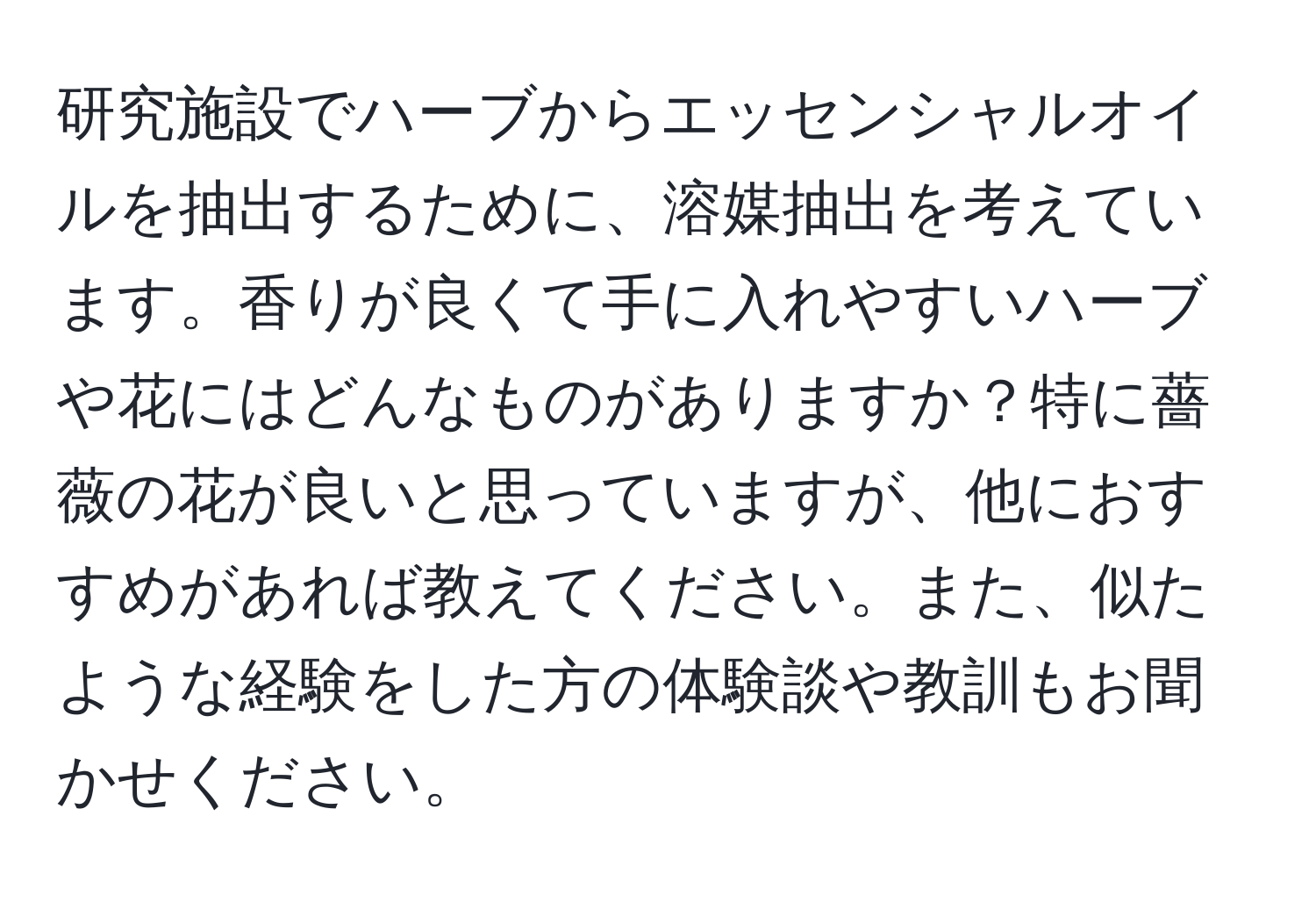 研究施設でハーブからエッセンシャルオイルを抽出するために、溶媒抽出を考えています。香りが良くて手に入れやすいハーブや花にはどんなものがありますか？特に薔薇の花が良いと思っていますが、他におすすめがあれば教えてください。また、似たような経験をした方の体験談や教訓もお聞かせください。