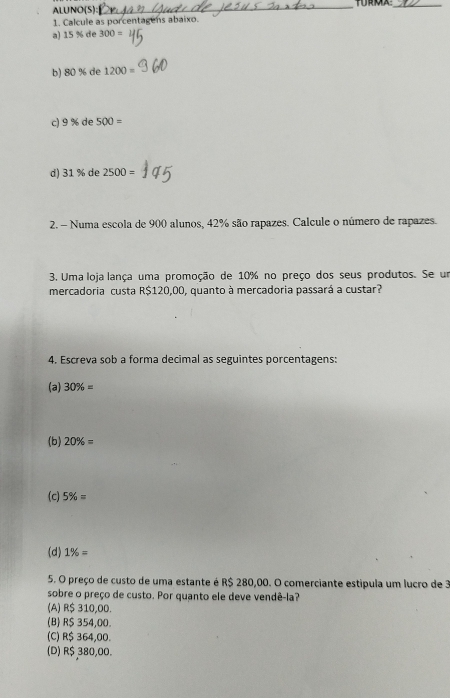 ALUNO(S):_
_
1. Calcule as porcentagens abaixo.
a) 15 % de 300=
b) 80 % de 1200=
c) 9 % de 500=
d) 31 % de 2500=
2. - Numa escola de 900 alunos, 42% são rapazes. Calcule o número de rapazes.
3. Uma loja lança uma promoção de 10% no preço dos seus produtos. Se um
mercadoria custa R$120,00, quanto à mercadoria passará a custar?
4. Escreva sob a forma decimal as seguintes porcentagens:
(a) 30% =
(b) 20% =
(c) 5% =
(d) 1% =
5. O preço de custo de uma estante é R$ 280,00. O comerciante estipula um lucro de 3
sobre o preço de custo. Por quanto ele deve vendê-la?
(A) R$ 310,00.
(B) R$ 354,00
(C) R$ 364,00.
(D) R$ 380,00.