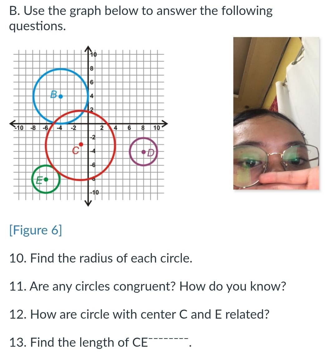 Use the graph below to answer the following 
questions. 
[Figure 6] 
10. Find the radius of each circle. 
11. Are any circles congruent? How do you know? 
12. How are circle with center C and E related? 
13. Find the length of CE.