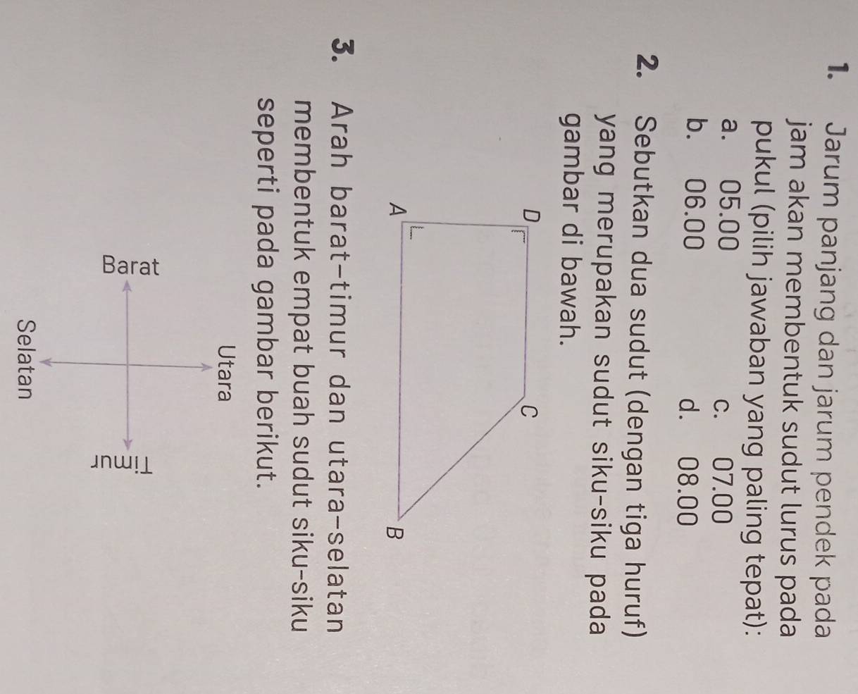 Jarum panjang dan jarum pendek pada
jam akan membentuk sudut lurus pada
pukul (pilih jawaban yang paling tepat):
a. 05.00 c. 07.00
b. 06.00
d. 08.00
2. Sebutkan dua sudut (dengan tiga huruf)
yang merupakan sudut siku-siku pada 
gambar di bawah.
3. Arah barat-timur dan utara-selatan
membentuk empat buah sudut siku-siku
seperti pada gambar berikut.
Utara
3
Selatan