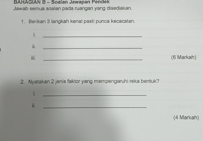 BAHAGIAN B - Soalan Jawapan Pendek 
Jawab semua soalan pada ruangan yang disediakan. 
1. Berikan 3 langkah kenal pasti punca kecacatan. 
i. 
_ 
ii. 
_ 
iii. _(6 Markah) 
2. Nyatakan 2 jenis faktor yang mempengaruhi reka bentuk? 
i. 
_ 
ii. 
_ 
(4 Markah)