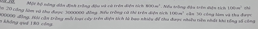 aü 30. Một hộ nông dân định trồng đậu và cà trên diện tích 800m^2. Nếu trồng đậu trên diện tích 100m^2 thì 
in 20 công làm và thu được 3000000 đồng. Nếu trồng cà thì trên diện tích 100m^2 cần 30 công làm và thu được
200000 đồng. Hỏi cần trồng mỗi loại cây trên diện tích là bao nhiêu đế thu được nhiều tiền nhất khi tống số công 
n không quá 180 công.