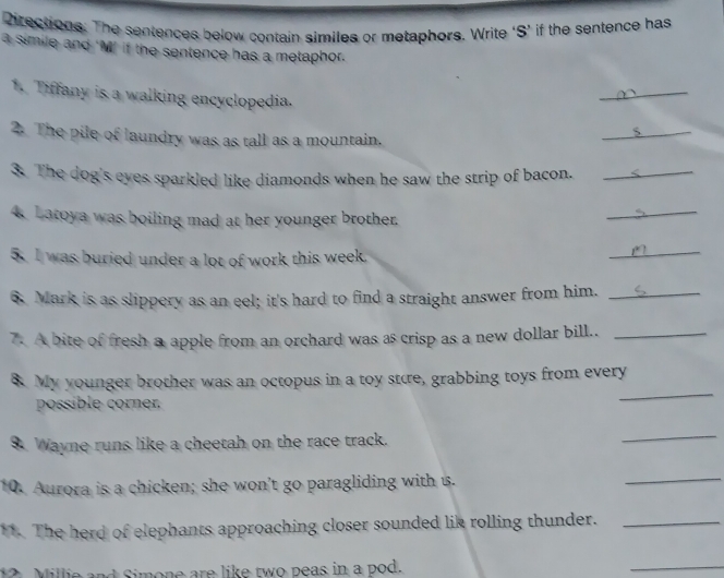 Directions: The sentences below contain similes or metaphors. Write ‘S’ if the sentence has 
a simile and ‘M’ if the sentence has a metaphor. 
1. Tiffany is a walking encyclopedia. 
_ 
2. The pile of laundry was as tall as a mountain. 
3. The dog's eyes sparkled like diamonds when he saw the strip of bacon. < 
_ 
4. Latoya was boiling mad at her younger brother. 
_ 
_ 
5. I was buried under a lot of work this week. 
_ 
6. Mark is as slippery as an eel; it's hard to find a straight answer from him._ 
7. A bite of fresh a apple from an orchard was as crisp as a new dollar bill.._ 
_ 
8. My younger brother was an octopus in a toy stære, grabbing toys from every 
possible corner. 
9. Wayne runs like a cheetah on the race track. 
_ 
10. Aurora is a chicken; she won't go paragliding with is. 
_ 
11. The herd of elephants approaching closer sounded lik rolling thunder._ 
12 Millie and Simone are like two peas in a pod. 
_