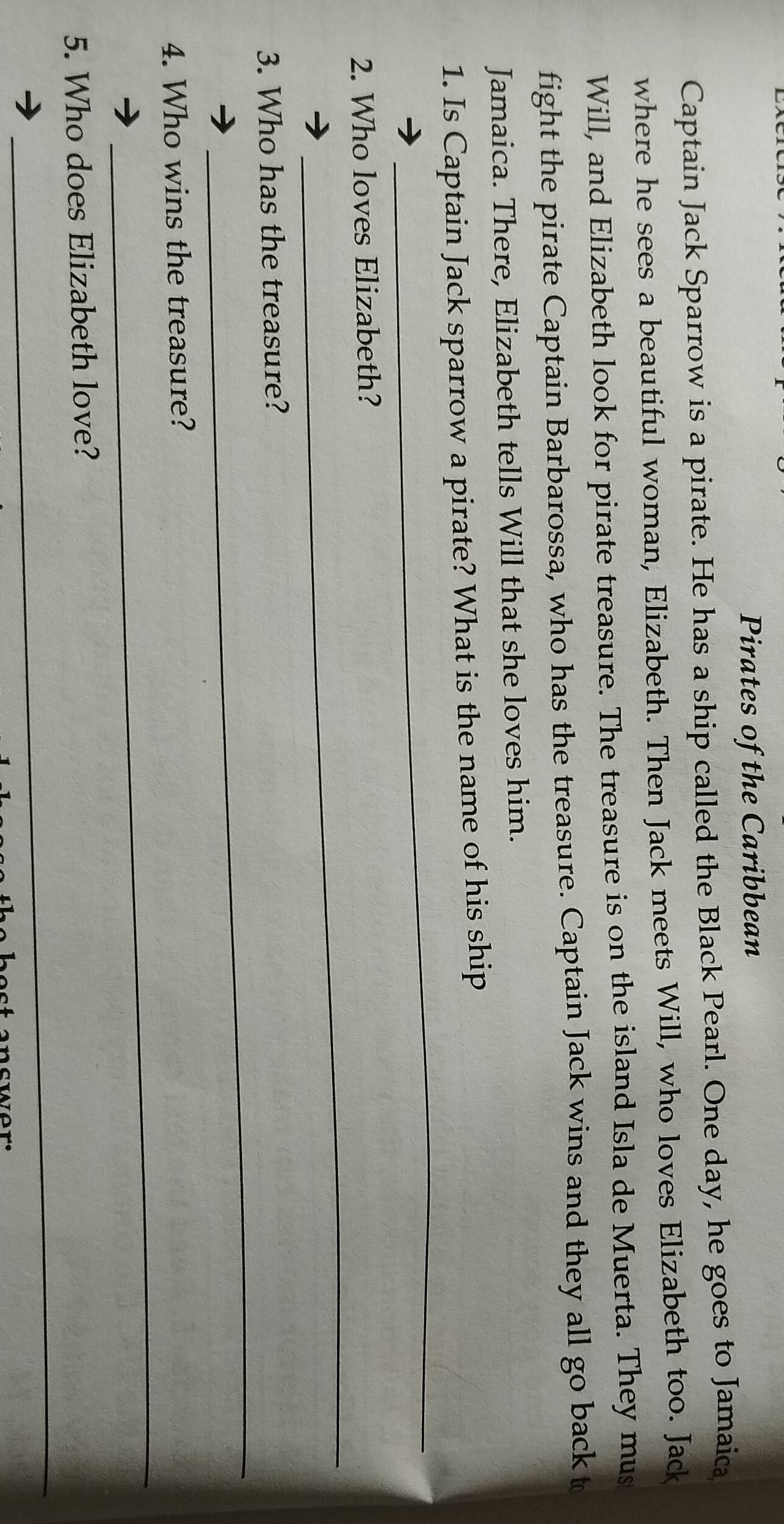 Pirates of the Caribbean 
Captain Jack Sparrow is a pirate. He has a ship called the Black Pearl. One day, he goes to Jamaica 
where he sees a beautiful woman, Elizabeth. Then Jack meets Will, who loves Elizabeth too. Jack 
Will, and Elizabeth look for pirate treasure. The treasure is on the island Isla de Muerta. They mus 
fight the pirate Captain Barbarossa, who has the treasure. Captain Jack wins and they all go back t 
Jamaica. There, Elizabeth tells Will that she loves him. 
_ 
1. Is Captain Jack sparrow a pirate? What is the name of his ship 
_ 
2. Who loves Elizabeth? 
_ 
3. Who has the treasure? 
_ 
4. Who wins the treasure? 
_ 
5. Who does Elizabeth love?