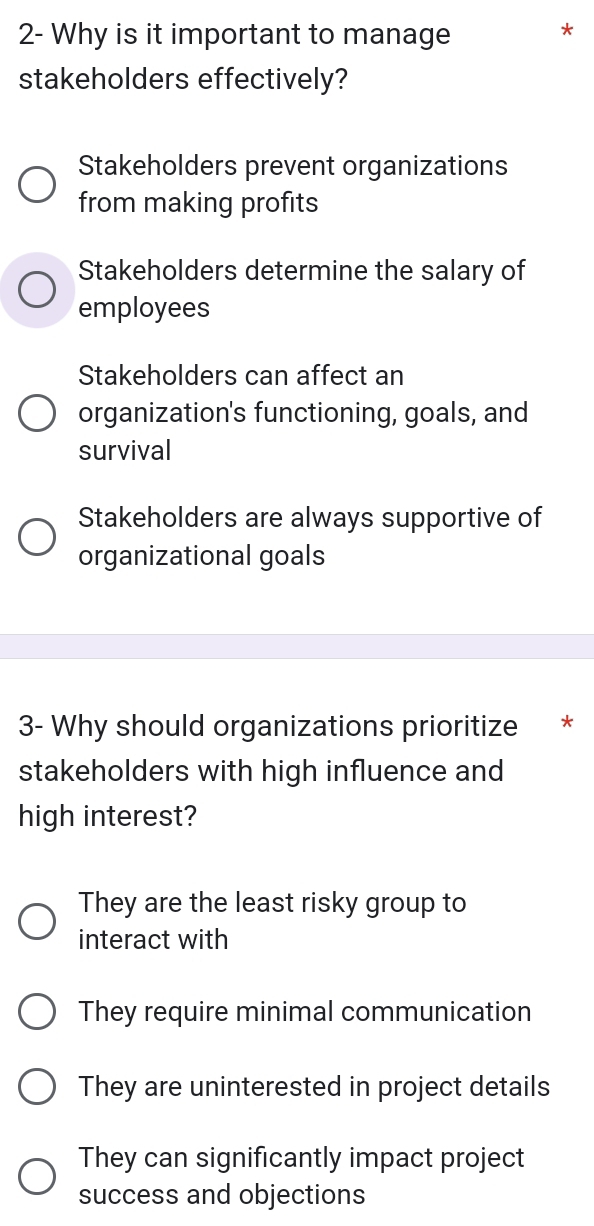 2- Why is it important to manage
*
stakeholders effectively?
Stakeholders prevent organizations
from making profits
Stakeholders determine the salary of
employees
Stakeholders can affect an
organization's functioning, goals, and
survival
Stakeholders are always supportive of
organizational goals
3- Why should organizations prioritize *
stakeholders with high influence and
high interest?
They are the least risky group to
interact with
They require minimal communication
They are uninterested in project details
They can significantly impact project
success and objections