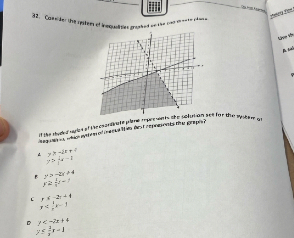 Do Not Repros
Mastory View 
32, Consider the system of inequalities graphed on the coordinate plane.
Use th
A sal
If the shaded region of the coordinate plane represents thet for the system of
inequalities, which system of inequalities best represents the graph?
y≥ -2x+4
A y> 1/3 x-1
B y>-2x+4
y≥  1/3 x-1
C y≤ -2x+4
y
D y
y≤  1/3 x-1