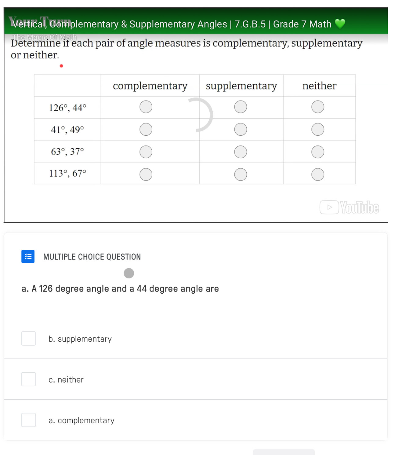 Vertical, Complementary & Supplementary Angles | 7.G.B.5 | Grade 7 Math
Determine if each pair of angle measures is complementary, supplementary
or neither.
YouTube
MULTIPLE CHOICE QUESTION
a. A 126 degree angle and a 44 degree angle are
b. supplementary
c. neither
a. complementary