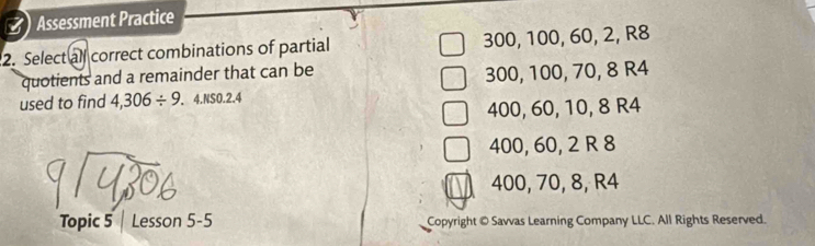 () Assessment Practice
2. Select all correct combinations of partial 300, 100, 60, 2, R8
quotients and a remainder that can be
300, 100, 70, 8 R4
used to find 4,306/ 9.4.NS0.2.4
400, 60, 10, 8 R4
400, 60, 2 R 8
a
400, 70, 8, R4
Topic 5 | Lesson 5-5 Copyright © Savvas Learning Company LLC. All Rights Reserved.