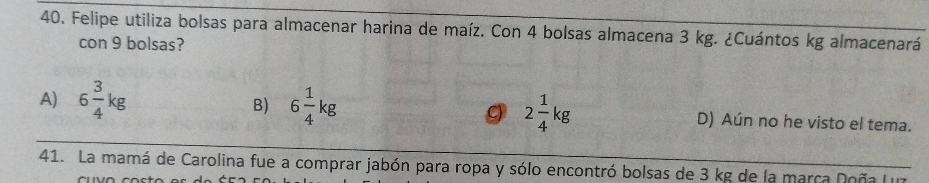 Felipe utiliza bolsas para almacenar harina de maíz. Con 4 bolsas almacena 3 kg. ¿Cuántos kg almacenará
con 9 bolsas?
B) 6 1/4 kg
C 2 1/4 kg
A) 6 3/4 kg D) Aún no he visto el tema.
41. La mamá de Carolina fue a comprar jabón para ropa y sólo encontró bolsas de 3 kg de la marca Doña