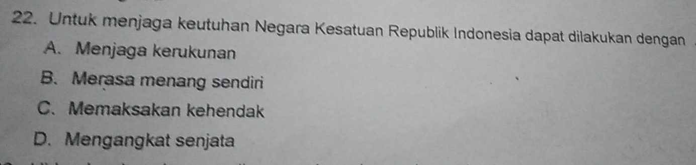 Untuk menjaga keutuhan Negara Kesatuan Republik Indonesia dapat dilakukan dengan
A. Menjaga kerukunan
B. Merasa menang sendiri
C. Memaksakan kehendak
D. Mengangkat senjata