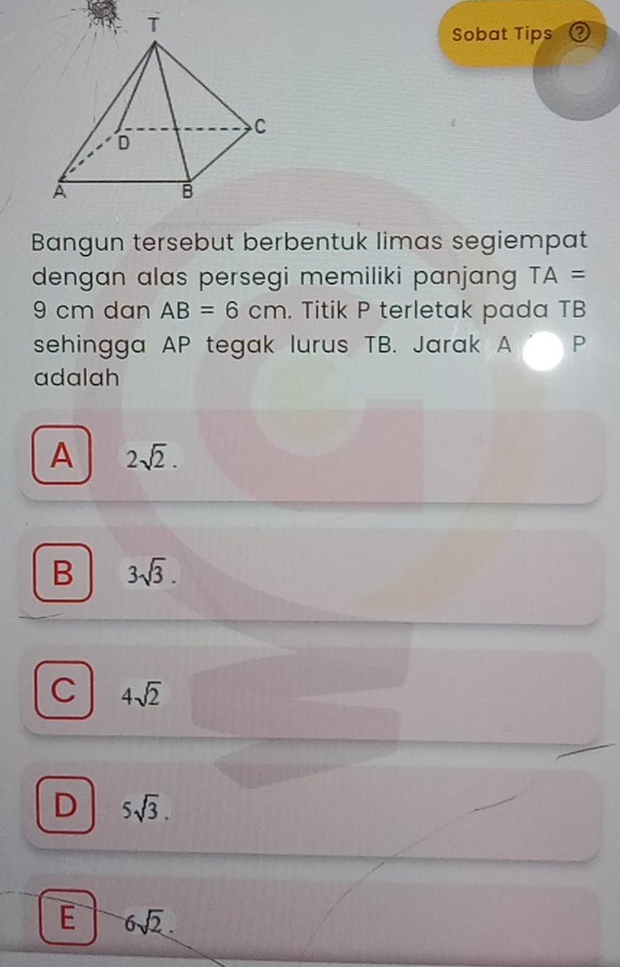 Sobat Tips ②
Bangun tersebut berbentuk limas segiempat
dengan alas persegi memiliki panjang TA=
9 cm dan AB=6cm. Titik P terletak pada TB
sehingga AP tegak lurus TB. Jarak A P
adalah
A 2sqrt(2).
B 3sqrt(3).
C 4sqrt(2)
D 5sqrt(3).
E 6sqrt(2).