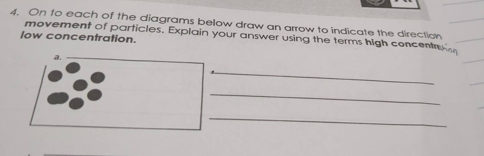 On to each of the diagrams below draw an arrow to indicate the direction 
low concentration. movement of particles. Explain your answer using the terms high concentm 
a. 
_ 
_ 
_ 
_