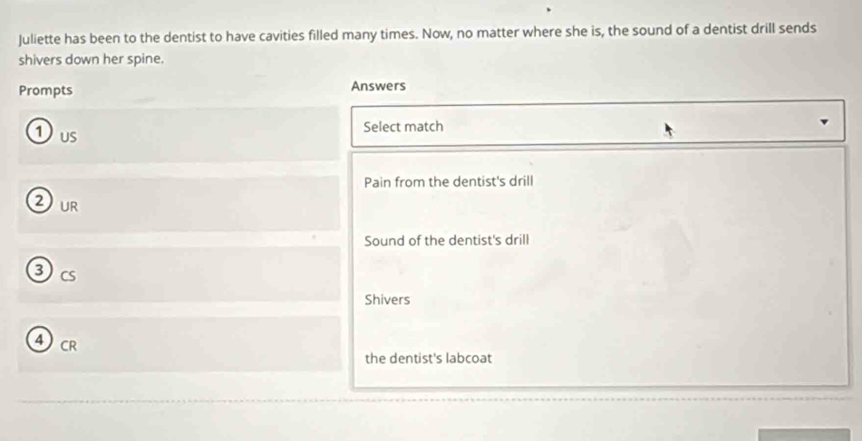 Juliette has been to the dentist to have cavities filled many times. Now, no matter where she is, the sound of a dentist drill sends
shivers down her spine.
Prompts Answers
Select match
1us
Pain from the dentist's drill
2 ur
Sound of the dentist's drill
3cs
Shivers
4CR
the dentist's labcoat