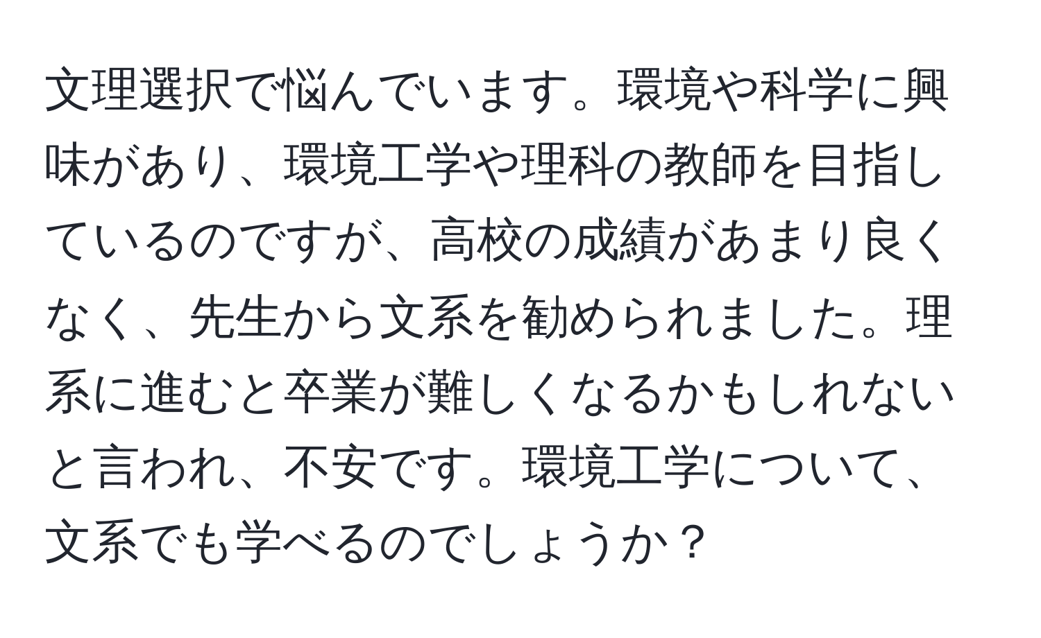 文理選択で悩んでいます。環境や科学に興味があり、環境工学や理科の教師を目指しているのですが、高校の成績があまり良くなく、先生から文系を勧められました。理系に進むと卒業が難しくなるかもしれないと言われ、不安です。環境工学について、文系でも学べるのでしょうか？