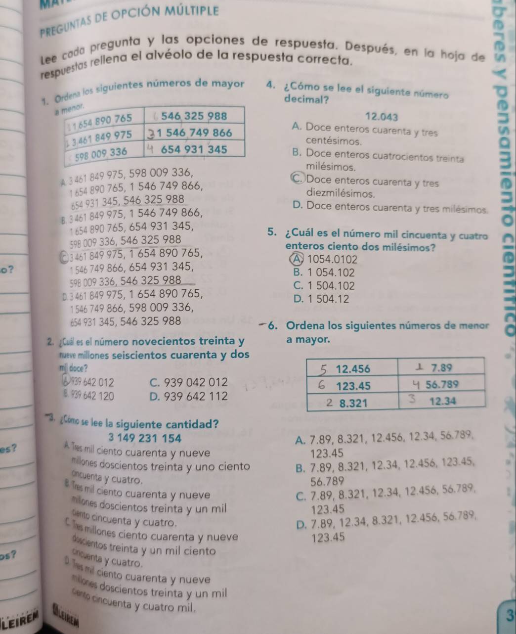 PREGUNTAS dE OPCIÓN MúLTIpLE
Lee cada pregunta y las opciones de respuesta. Después, en la hoja de
respuestas rellena el alvéolo de la respuesta correcta.
Ordena los siguientes números de mayor 4. ¿Cómo se lee el siguiente número
decimal?
12.043
A. Doce enteros cuarenta y tres
centésimos.
B. Doce enteros cuatrocientos treinta
milésimos.
A. 3 461 849 975, 598 009 336,
_
C. Doce enteros cuarenta y tres
1 654 890 765, 1 546 749 866,
diezmilésimos.
654 931 345, 546 325 988
D. Doce enteros cuarenta y tres milésimos.
B. 3 461 849 975, 1 546 749 866,
1 654 890 765, 654 931 345,
5
_
5. ¿Cuál es el número mil cincuenta y cuatro a
_
598 009 336, 546 325 988
enteros ciento dos milésimos?
3 461 849 975, 1 654 890 765, A. 1054.0102
o? 1 546 749 866, 654 931 345, B. 1 054.102
_
598 009 336, 546 325 988 C. 1 504.102
D. 3 461 849 975, 1 654 890 765, D. 1 504.12
_
1 546 749 866, 598 009 336,
654 931 345, 546 325 988 6. Ordena los siguientes números de menor
_
2. ¿Cuál es el número novecientos treinta y a mayor.
nueve millones seiscientos cuarenta y dos
_mil doce? 
A 939 642 012 C. 939 042 012 
_
B. 939 642 120 D. 939 642 112
_''''3. ¿Cómo se lee la siguiente cantidad?
3 149 231 154 A. 7.89, 8.321, 12.456, 12.34, 56.789,
_
es ? A Tres mil ciento cuarenta y nueve 123.45
millones doscientos treinta y uno ciento B. 7.89, 8.321, 12.34, 12.456, 123.45,
_
cincuenta y cuatro.
56.789
B. Tres mil ciento cuarenta y nueve C. 7.89, 8.321, 12.34, 12.456, 56.789,
_
millones doscientos treinta y un mil
123.45
Ciento cincuenta y cuatro. D. 7.89, 12.34, 8.321, 12.456, 56.789,
_C. Tres millones ciento cuarenta y nueve
123.45
doscientos treinta y un mil ciento
os？
cincuenta y cuatro.
_D. Tres mil ciento cuarenta y nueve
millones doscientos treinta y un mil
_cento cincuenta y cuatro mil.
LEIREM Oleiren
3