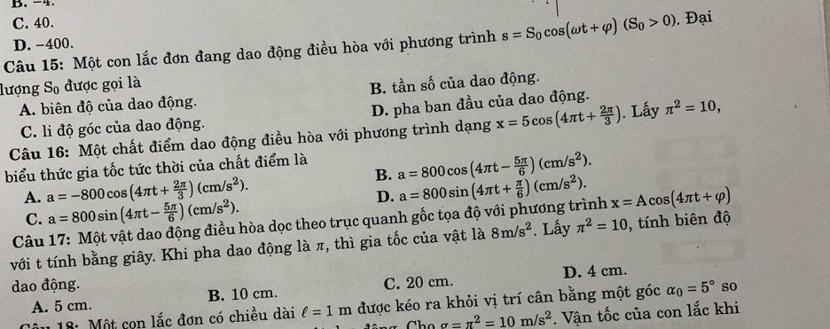 B. -4.
C. 40.
Câu 15: Một con lắc đơn đang dao động điều hòa với phương trình s=S_0cos (omega t+varphi )(S_0>0). Đại
D. -400.
lượng So được gọi là B. tần số của dao động.
A. biên độ của dao động.
C. li độ góc của dao động. D. pha ban đầu của dao động.
Câu 16: Một chất điểm dao động điều hòa với phương trình dạng x=5cos (4π t+ 2π /3 ). Lấy π^2=10,
biểu thức gia tốc tức thời của chất điểm là
B. a=800cos (4π t- 5π /6 )(cm/s^2).
A. a=-800cos (4π t+ 2π /3 )(cm/s^2).
D.
C. a=800sin (4π t- 5π /6 )(cm/s^2).
Câu 17: Một vật dao động điều hòa dọc theo trục quanh gốc tọa độ với phương trình a=800sin (4π t+ π /6 )(cm/s^2). x=Acos (4π t+varphi )
với t tính bằng giây. Khi pha dao động là π, thì gia tốc của vật là 8m/s^2. Lấy π^2=10 , tính biên độ
dao động. C. 20 cm. D. 4 cm.
A. 5 cm. B. 10 cm.
Câu 18: Một con lắc đơn có chiều dài ell =1m được kéo ra khỏi vị trí cân bằng một góc alpha _0=5° so
sigma =π^2=10m/s^2. Vận tốc của con lắc khi