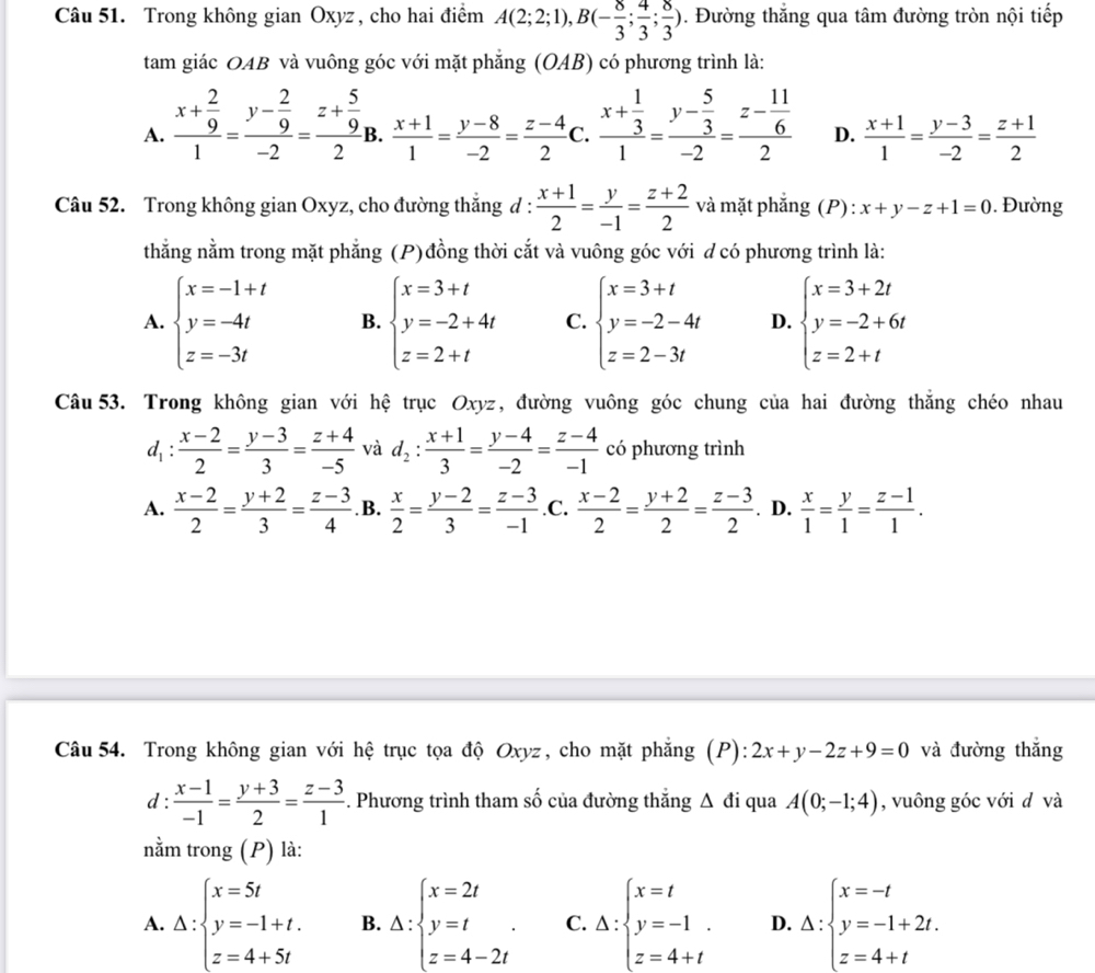 Trong không gian Oxyz, cho hai điểm A(2;2;1),B(- 8/3 ; 4/3 ; 8/3 ). Đường thắng qua tâm đường tròn nội tiếp
tam giác OAB và vuông góc với mặt phẳng (OAB) có phương trình là:
A. frac x+ 2/9 1=frac y- 2/9 -2=frac z+ 5/9 2i B.  (x+1)/1 = (y-8)/-2 = (z-4)/2  C. frac x+ 1/3 1=frac y- 5/3 -2=frac z- 11/6 2 D.  (x+1)/1 = (y-3)/-2 = (z+1)/2 
Câu 52. Trong không gian Oxyz, cho đường thắng d :  (x+1)/2 = y/-1 = (z+2)/2  và mặt phắng (P): x+y-z+1=0. Đường
thằng nằm trong mặt phẳng (P)đồng thời cắt và vuông góc với đ có phương trình là:
A. beginarrayl x=-1+t y=-4t z=-3tendarray. B. beginarrayl x=3+t y=-2+4t z=2+tendarray. C. beginarrayl x=3+t y=-2-4t z=2-3tendarray. D. beginarrayl x=3+2t y=-2+6t z=2+tendarray.
Câu 53. Trong không gian với hệ trục Oxyz, đường vuông góc chung của hai đường thắng chéo nhau
d_1: (x-2)/2 = (y-3)/3 = (z+4)/-5  và d_2: (x+1)/3 = (y-4)/-2 = (z-4)/-1  có phương trình
A.  (x-2)/2 = (y+2)/3 = (z-3)/4  .B.  x/2 = (y-2)/3 = (z-3)/-1  .C.  (x-2)/2 = (y+2)/2 = (z-3)/2 . D.  x/1 = y/1 = (z-1)/1 .
Câu 54. Trong không gian với hệ trục tọa độ Oxyz, cho mặt phẳng (P) ):2x+y-2z+9=0 và đường thắng
d:  (x-1)/-1 = (y+3)/2 = (z-3)/1 . Phương trình tham số của đường thắng △ di qua A(0;-1;4) , vuông góc với d và
nằm trong (P) là:
A. Delta :beginarrayl x=5t y=-1+t. z=4+5tendarray. B. Delta :beginarrayl x=2t y=t z=4-2tendarray. . C. Delta :beginarrayl x=t y=-1. z=4+tendarray. D. Delta :beginarrayl x=-t y=-1+2t. z=4+tendarray.