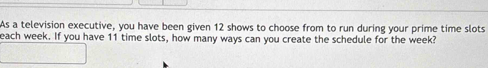 As a television executive, you have been given 12 shows to choose from to run during your prime time slots 
each week. If you have 11 time slots, how many ways can you create the schedule for the week?