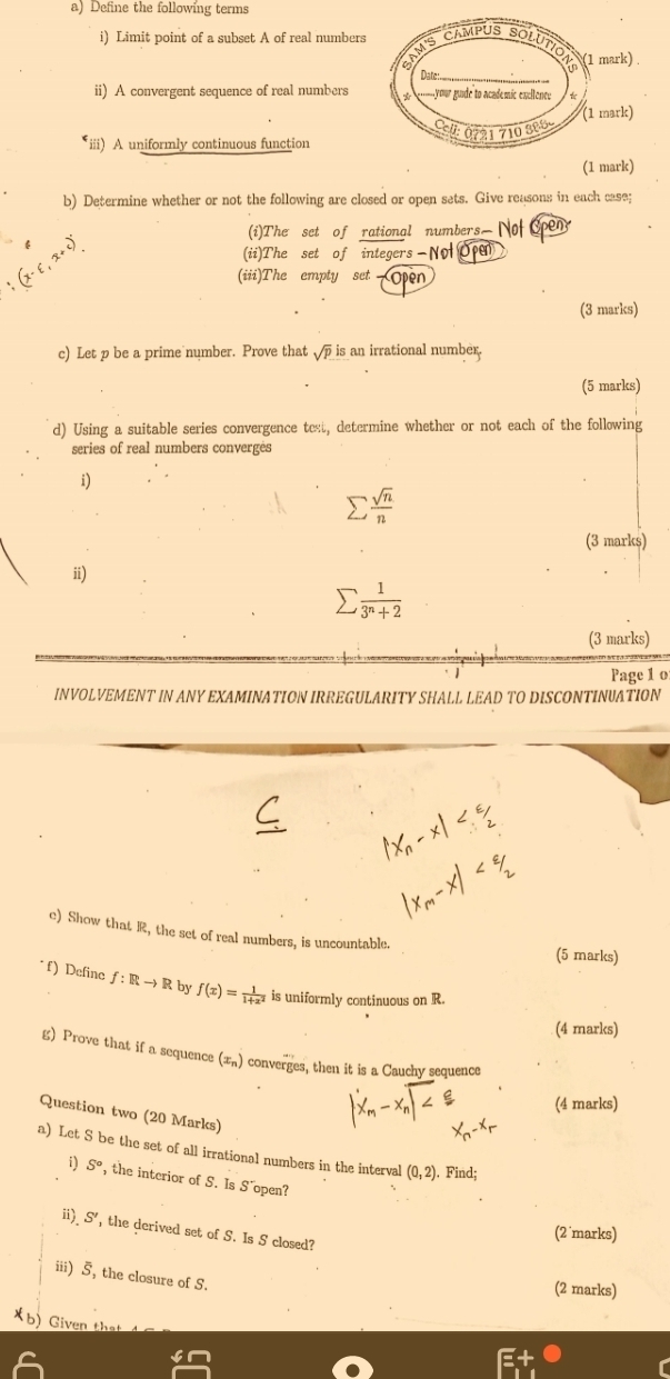 Define the following terms 
i) Limit point of a subset A of real number 
ii) A convergent sequence of real numbers 
iii) A uniformly continuous function 
(1 mark) 
b) Determine whether or not the following are closed or open sets. Give reasons in each case; 
(i)The set of rational numbers Not en 
(ii)The set of integers - No Op 
(iii)The empty set Open 
(3 marks) 
c) Let p be a prime number. Prove that sqrt(p) is an irrational number. 
(5 marks) 
d) Using a suitable series convergence test, determine whether or not each of the following 
series of real numbers converges 
i)
sumlimits  sqrt(n)/n 
(3 marks) 
ii)
sumlimits  1/3^n+2 
(3 marks) 
Page 1 o 
INVOLVEMENT IN ANY EXAMINATION IRREGULARITY SHALL LEAD TO DISCONTINUATION 
e) Show that R, the set of real numbers, is uncountable. 
(5 marks) 
*f) Define f:Rto R by f(x)= 1/1+x^2  is uniformly continuous on R. 
(4 marks) 
g) Prove that if a sequence (x_n) converges, then it is a Cauchy sequence 
(4 marks) 
Question two (20 Marks) 
a) Let S be the set of all irrational numbers in the interval (0,2). Find;
S° , the interior of S. Is S' open? 
ii) S' , the derived set of S. Is S closed? 
(2 marks) 
iii) 5, the closure of S. 
(2 marks) 
×b) Given that