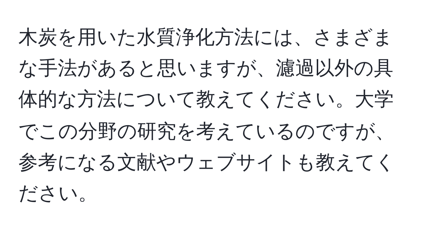 木炭を用いた水質浄化方法には、さまざまな手法があると思いますが、濾過以外の具体的な方法について教えてください。大学でこの分野の研究を考えているのですが、参考になる文献やウェブサイトも教えてください。