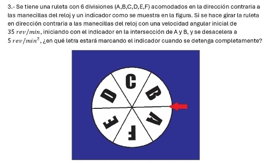 3.- Se tiene una ruleta con 6 divisiones (A, B, C, D, E,F) acomodados en la dirección contraria a 
las manecillas del reloj y un indicador como se muestra en la figura. Si se hace girar la ruleta 
en dirección contraria a las manecillas del reloj con una velocidad angular inicial de
35 rev/mín, iniciando con el indicador en la intersección de A y B, y se desacelera a
5rev/min^2 en qué letra estará marcando el indicador cuando se detenga completamente?