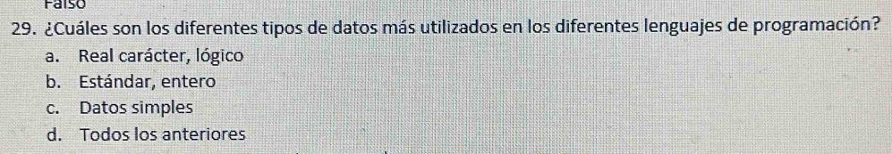 Faiso
29. ¿Cuáles son los diferentes tipos de datos más utilizados en los diferentes lenguajes de programación?
a. Real carácter, lógico
b. Estándar, entero
c. Datos simples
d. Todos los anteriores