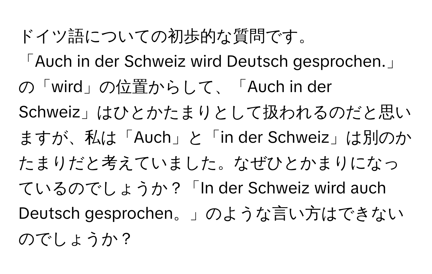 ドイツ語についての初歩的な質問です。  
「Auch in der Schweiz wird Deutsch gesprochen.」の「wird」の位置からして、「Auch in der Schweiz」はひとかたまりとして扱われるのだと思いますが、私は「Auch」と「in der Schweiz」は別のかたまりだと考えていました。なぜひとかまりになっているのでしょうか？「In der Schweiz wird auch Deutsch gesprochen。」のような言い方はできないのでしょうか？