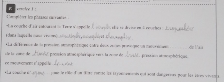 xercice l : 
Compléter les phrases suivantes : 
•La couche d’air entourant la Terre s’appelle , elle se divise en 4 couches :_ 
(dans laquelle nous vivons), 
•La différence de la pression atmosphérique entre deux zones provoque un mouvement _de l’air 
de la zone de. _pression atmosphérique vers la zone de. _apression atmosphérique, 
ce mouvement s’appelle_ 
C 
*La couche d'_ joue le rôle d’un filtre contre les rayonnements qui sont dangereux pour les êtres vivants.