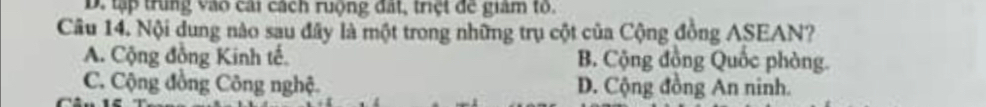 D. tập trung vào cai cách ruộng đất, triệt đe giam to.
Câu 14. Nội dung nào sau đây là một trong những trụ cột của Cộng đồng ASEAN?
A. Cộng đồng Kinh tế. B. Cộng đồng Quốc phòng.
C. Cộng đồng Công nghệ. D. Cộng đồng An ninh.