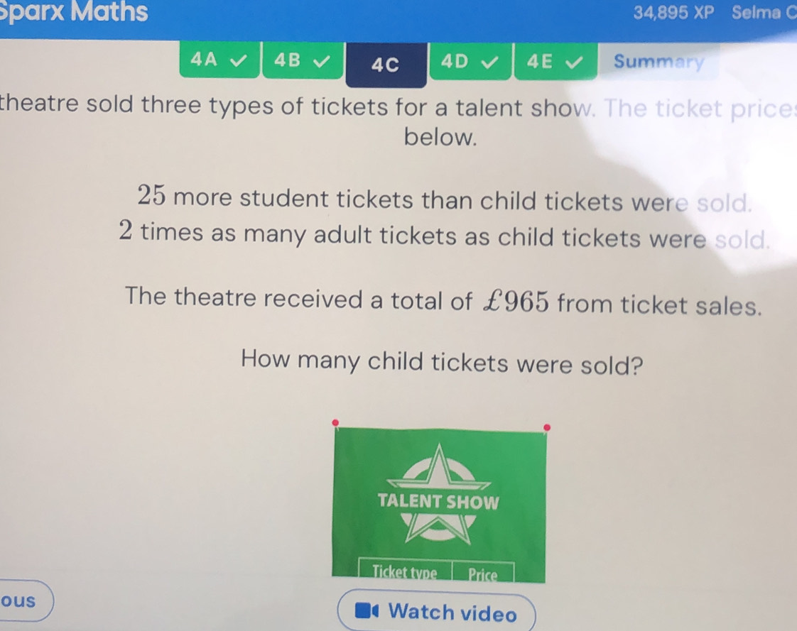 Sparx Maths 34,895 XP Selma C 
4A 4B 4C 4D 4E Summary 
theatre sold three types of tickets for a talent show. The ticket price: 
below.
25 more student tickets than child tickets were sold.
2 times as many adult tickets as child tickets were sold. 
The theatre received a total of £965 from ticket sales. 
How many child tickets were sold? 
ous Watch video