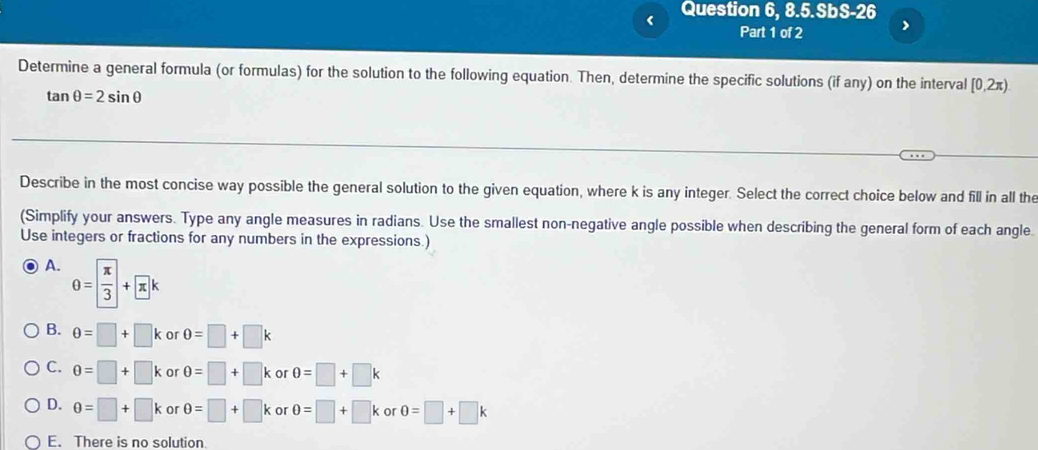 <
Question 6, 8.5.SbS-26
Part 1 of 2 >
Determine a general formula (or formulas) for the solution to the following equation. Then, determine the specific solutions (if any) on the interval [0,2π).
tan θ =2sin θ
Describe in the most concise way possible the general solution to the given equation, where k is any integer. Select the correct choice below and fill in all the
(Simplify your answers. Type any angle measures in radians. Use the smallest non-negative angle possible when describing the general form of each angle
Use integers or fractions for any numbers in the expressions.)
A. θ = π /3 +π k
B. θ =□ +□ k or 0=□ +□ k
C. θ =□ +□ k or θ =□ +□ k or 0=□ +□ k
D. 0=□ +□ k or θ =□ +□ k or 0=□ +□ k or 0=□ +□ k
E. There is no solution.