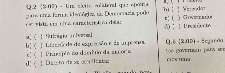 2 (2.00) - Um efeito colateral que aponta a) ( P refeito
para uma forma ideológica da Democracia pode b)( ) Vereador
ser vista em uma característica dela: c) ( ) Governador
d) ( ) Presidente
a)( ) Sufrágio universal
b) ( ) Liberdade de expressão e de imprensa Q.5 (2.00) - Segundo
c) ( ) Princípio do domínio da maioria tos governam para seu
d) ( ) Direito de se candidatar mos uma: