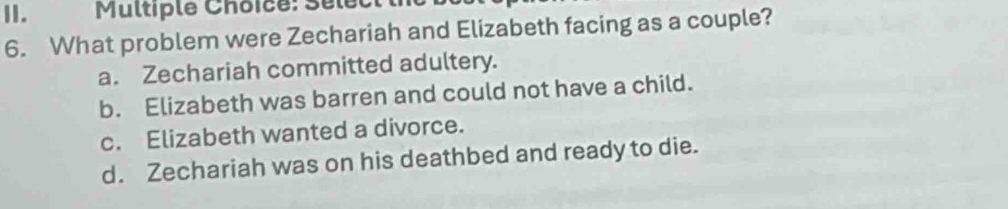 Multiplé Choice: Sélect t
6. What problem were Zechariah and Elizabeth facing as a couple?
a. Zechariah committed adultery.
b. Elizabeth was barren and could not have a child.
c. Elizabeth wanted a divorce.
d. Zechariah was on his deathbed and ready to die.