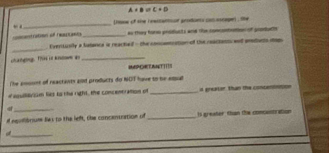 A+B=C+D
bi d_ (heie of the reastanioor produets con ascape) , Ste 
pasentration of feactant _as they torm produsts and the concenteton of produdn 
_ 
Eventusily a halance is reacted - the consameation of the reactants and preduns disps 
changing. This it known as_ 
IMPORTANT|[]| 
The amount of reactents and products do NOT have to be equal 
if equiliarism lies to the right, the concentration of _is greater than the concenontion 
_a 
if equilibrium lies to the left, the concentration of_ is greater than the concentration 
_6