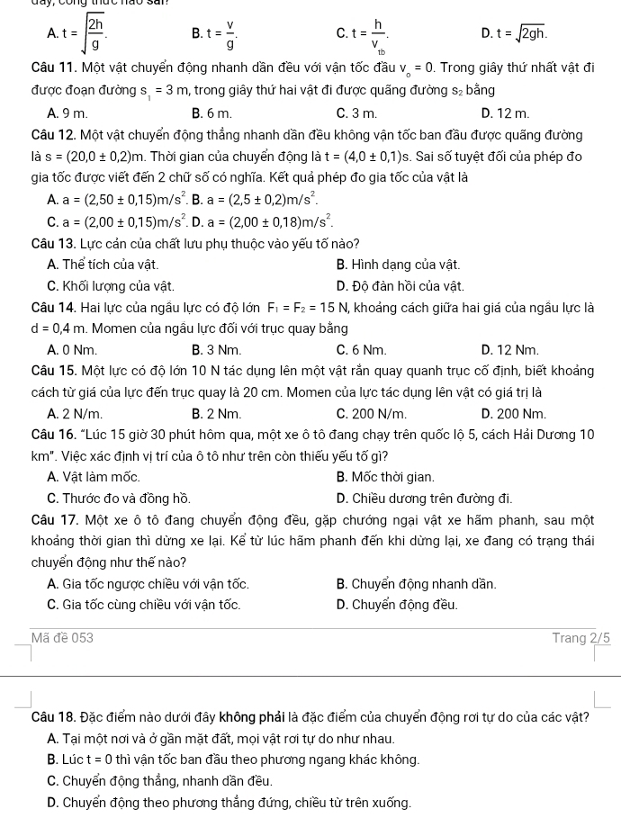 C.
A. t=sqrt(frac 2h)g. B. t= v/g . t=frac hV_tb. D. t=sqrt(2gh).
Câu 11. Một vật chuyển động nhanh dần đều với vận tốc đầu v_o=0. Trong giây thứ nhất vật đi
được đoạn đường s_1=3m , trong giây thứ hai vật đi được quãng đường S_2 bằng
A. 9 m. B. 6 m. C. 3 m. D. 12 m.
Câu 12. Một vật chuyển động thẳng nhanh dần đều không vận tốc ban đầu được quãng đường
là s=(20,0± 0,2)m. Thời gian của chuyển động là t=(4,0± 0,1) s. Sai số tuyệt đối của phép đo
gia tốc được viết đến 2 chữ số có nghĩa. Kết quả phép đo gia tốc của vật là
A. a=(2,50± 0,15)m/s^2. B. a=(2,5± 0,2)m/s^2.
C. a=(2,00± 0,15)m/s^2 D. a=(2,00± 0,18)m/s^2.
Câu 13. Lực cản của chất lưu phụ thuộc vào yếu tố nào?
A. Thể tích của vật. B. Hình dạng của vật.
C. Khối lượng của vật. D. Độ đàn hồi của vật.
Câu 14. Hai lực của ngầu lực có độ lớn F_1=F_2=15N I, khoảng cách giữa hai giá của ngầu lực là
d=0,4m. Momen của ngầu lực đối với trục quay bằng
A. 0 Nm. B. 3 Nm. C. 6 Nm. D. 12 Nm.
Câu 15. Một lực có độ lớn 10 N tác dụng lên một vật rắn quay quanh trục cố định, biết khoảng
cách từ giá của lực đến trục quay là 20 cm. Momen của lực tác dụng lên vật có giá trị là
A. 2 N/m. B. 2 Nm. C. 200 N/m. D. 200 Nm.
Câu 16. "Lúc 15 giờ 30 phút hôm qua, một xe ô tô đang chạy trên quốc lộ 5, cách Hải Dương 10
km". Việc xác định vị trí của ô tô như trên còn thiếu yếu tố gì?
A. Vật làm mốc. B. Mốc thời gian.
C. Thước đo và đồng hồ. D. Chiều dương trên đường đi.
Câu 17. Một xe ô tô đang chuyển động đều, gặp chướng ngại vật xe hãm phanh, sau một
khoảng thời gian thì dừng xe lại. Kể từ lúc hãm phanh đến khi dừng lại, xe đang có trạng thái
chuyển động như thế nào?
A. Gia tốc ngược chiều với vận tốc. B. Chuyển động nhanh dần.
C. Gia tốc cùng chiều với vận tốc. D. Chuyển động đều.
Mã đề 053 Trang 2/5
Câu 18. Đặc điểm nào dưới đây không phải là đặc điểm của chuyển động rơi tự do của các vật?
A. Tại một nơi và ở gần mặt đất, mọi vật rơi tự do như nhau.
B. Lúc t=0 thì vận tốc ban đầu theo phương ngang khác không.
C. Chuyển động thẳng, nhanh dần đều.
D. Chuyển động theo phương thắng đứng, chiều từ trên xuống.