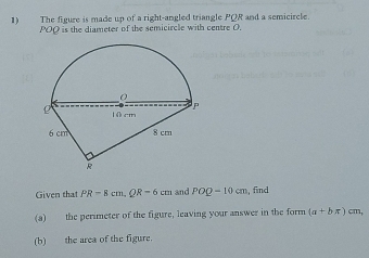 The figure is made up of a right-angled triangle PQR and a semicircle.
POO is the diameter of the semicircle with centre O. 
Given that PR=8cm, QR=6cm and POQ=10cm , find 
(a) the perimeter of the figure, leaving your answer in the form (a+bπ )cm, 
(b) the area of the figure.