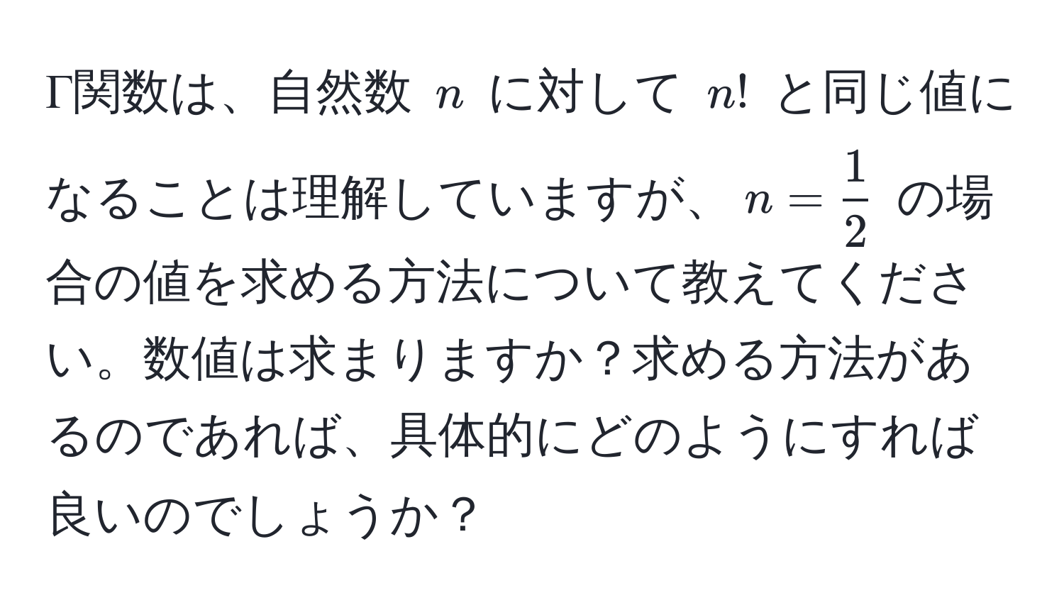 Γ関数は、自然数 $n$ に対して $n!$ と同じ値になることは理解していますが、$n= 1/2 $ の場合の値を求める方法について教えてください。数値は求まりますか？求める方法があるのであれば、具体的にどのようにすれば良いのでしょうか？