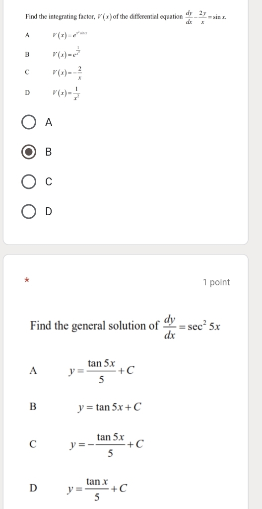 Find the integrating factor, V(x) of the differential equation  dy/dx - 2y/x =sin x.
A V(x)=e^(x^2)sin x
B V(x)=e^(frac 1)x^2
C V(x)=- 2/x 
D V(x)= 1/x^2 
A
B
C
D
*
1 point
Find the general solution of  dy/dx =sec^25x
A y= tan 5x/5 +C
B y=tan 5x+C
C y=- tan 5x/5 +C
D y= tan x/5 +C