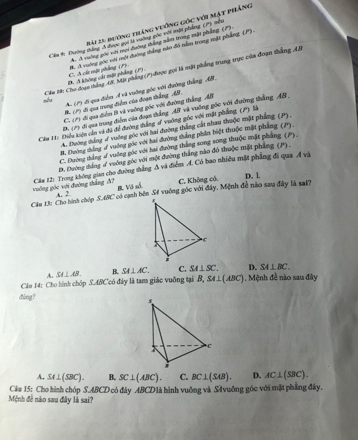 đường tháng vuông góc với mặt phảng
Cầu 9: Đường thắng Δ được gọi là vuông góc với mặt phẳng (P) nều
A. A vuởng góc với mọi đường thẳng nằm trong mặt phẳng (P) .
B. A vuông góc với một đường thẳng nào đó nằm trong mặt phẳng (P) .
C. A cắt mặt phẳng (P) .
Câu 10: Cho đoạn thắng AB. Mặt phẳng (P) được gọi là mặt phẳng trung trực của đoạn thắng AB
D. Δ không cắt mặt phẳng (P) -
A. (P) đi qua điểm A và vuông góc với đường thẳng AB .
nếu
B. (P) đi qua trung điểm của đoạn thẳng AB .
C. (P) đi qua điểm B và vuông góc với đường thẳng AB
D. (P) đi qua trung điểm của đoạn thẳng AB và vuông góc với đường thẳng AB.
Câu I1: Điều kiện cần và đủ đề đường thẳng đ vuông góc với mặt phẳng (P) là
A. Đường thắng # vuông góc với hai đường thẳng cắt nhau thuộc mặt phẳng (P).
B. Đường thắng đ vuông góc với hai đường thẳng phân biệt thuộc mặt phẳng (P).
C. Đường thắng đ vuông góc với hai đường thẳng song song thuộc mặt phẳng (P).
D. Đường thắng d vuông góc với một đường thẳng nào đó thuộc mặt phẳng (P).
Câu 12: Trong không gian cho đường thẳng △ va điểm A. Có bao nhiêu mặt phẳng đi qua Á và
vuông góc với đường thẳng △? C. Không có. D. 1
A. 2. B. Vô số.
Câu 13: Cho hình chóp S.ABC có cạnh bên S4 vuông góc với đáy. Mệnh đề nào sau đây là sai?
A. SA⊥ AB. B. SA⊥ AC. C. SA⊥ SC. D. SA⊥ BC.
Câu 14: Cho hình chóp S.ABCcó đáy là tam giác vuông tại B, SA⊥ (ABC). Mệnh đề nào sau đây
đúng?
A. SA⊥ (SBC). B. SC⊥ (ABC). C. BC⊥ (SAB). D. AC⊥ (SBC).
Câu 15: Cho hình chóp S.ABCD có đáy ABCD1à hình vuông và S4vuông góc với mặt phẳng đáy.
Mệnh đề nào sau đây là sai?