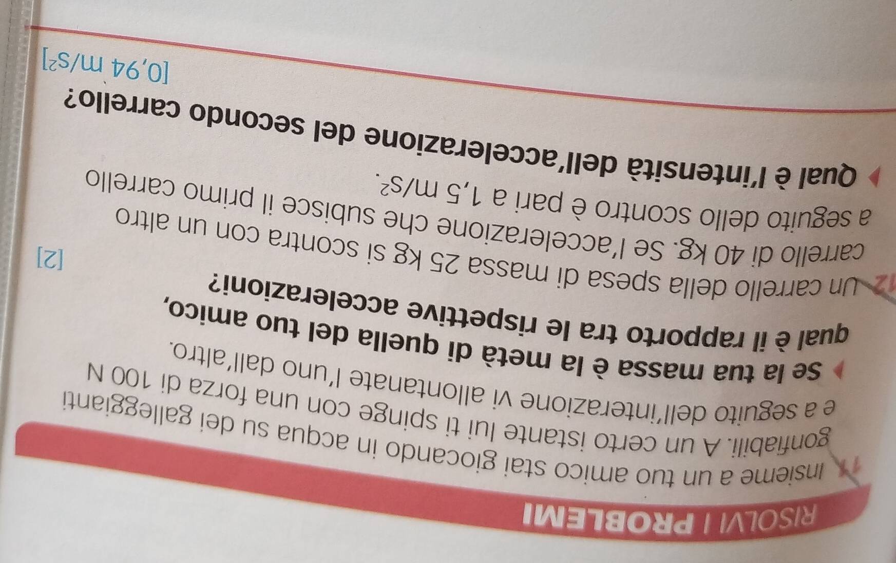 RISOLVI PROBLEMI 
Insieme a un tuo amico stai giocando in acqua su dei galleggianti 
gonfiabili. A un certo istante lui ti spinge con una forza di 100 N
e a seguito dell’interazione vi allontanate l’uno dall’altro. 
Se la tua massa è la metà di quella del tuo amico, 
qual è il rapporto tra le rispettive accelerazioni? 
[2] 
Un carrello della spesa di massa 25 kg si scontra con un altro 
carrello di 40 kg. Se l’accelerazione che subisce il primo carrello 
a seguito dello scontro è pari a 1,5m/s^2. 
Qual è l'intensità dell'accelerazione del secondo carrello?
[0,94m/s^2]