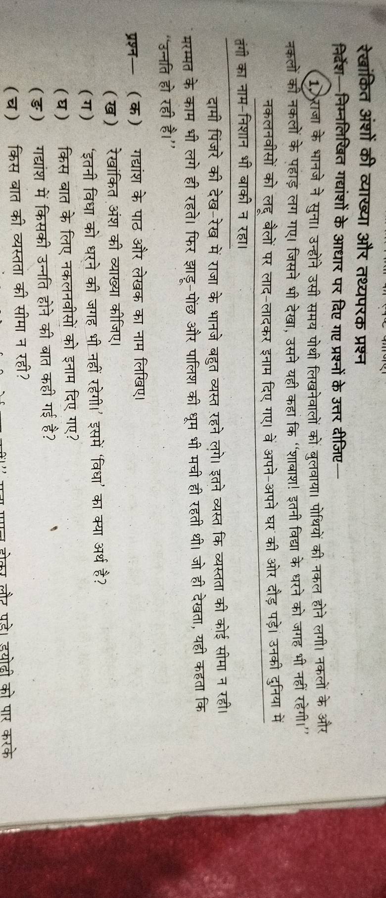 रेखांकित अंशों की व्याख्या और तथ्यपरक प्रश्न
निर्देश—निम्नलिखित गद्यांशों के आधार पर दिए गए प्रश्नों के उत्तर दीजिए—
1 राजा के भानजे ने सुना। उन्होंने उसी समय पोथी लिखनेवालों कों बुलवाया। पोथियों की नकल होने लगी। नकलों के और
नकलों की नकलों के पहाड़ लग गए। जिसने भी देखा, उसने यही कहां कि “शाबाश! इतनी विद्या के धरने को जगह भी नहीं रहेगी।’
नकलनवीसों को लहू बैलों पर लाद-लादकर इनाम दिए गए। वें अपने-अपने घर की ओर दौड़ पड़े। उनकी दुनिया में
तंगी का नाम-निशान भी बाकी न रहा।
दामी पिंजरे की देख-रेख में राजा के भानजे बहुत व्यस्त रहने लगे। इतने व्यस्त कि व्यस्तता की कोई सीमा न रही।
मरम्मत के काम भी लगे ही रहते। फिर झाडू-पोंछ और पालिश की धूम भी मची ही रहती थी। जो ही देखता, यहीं कहता कि
“उन्नति हो रही है।”
प्रश्न— (क) गद्यांश के पाठ और लेखक का नाम लिखए।
(ख) रेखांकित अंश की व्याख्या कीजिए।
(ग) ‘इतनी विधा को धरने की जगह भी नहीं रहेगी।' इसमें ‘विधा’ का क्या अर्थ है?
(घ) किस बात के लिए नकलनवीसों को इनाम दिए गए?
(ङ) गद्यांश में किसकी उन्नति होने की बात कही गई है?
(च) किस बात की व्यस्तता की सीमा न रही?
गन पगन होकर लौर पडे। डयोदी को पार करके