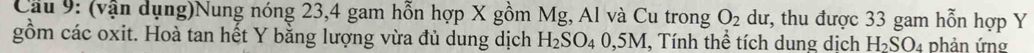 Cầu 9: (vận dụng)Nung nóng 23, 4 gam hỗn hợp X gồm Mg, Al và Cu trong O_2 dư, thu được 33 gam hỗn hợp Y
gồm các oxit. Hoà tan hết Y bằng lượng vừa đủ dung dịch H_2SO_40,5M , Tính thể tích dung dịch H_2SO_4 phản ứng