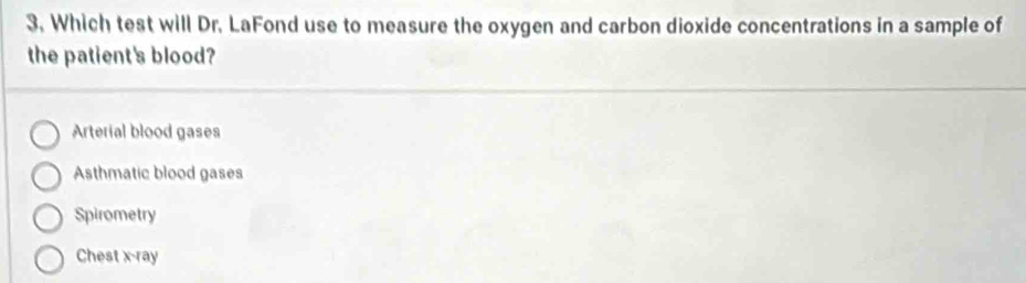 Which test will Dr. LaFond use to measure the oxygen and carbon dioxide concentrations in a sample of
the patient's blood?
Arterial blood gases
Asthmatic blood gases
Spirometry
Chest x-ray