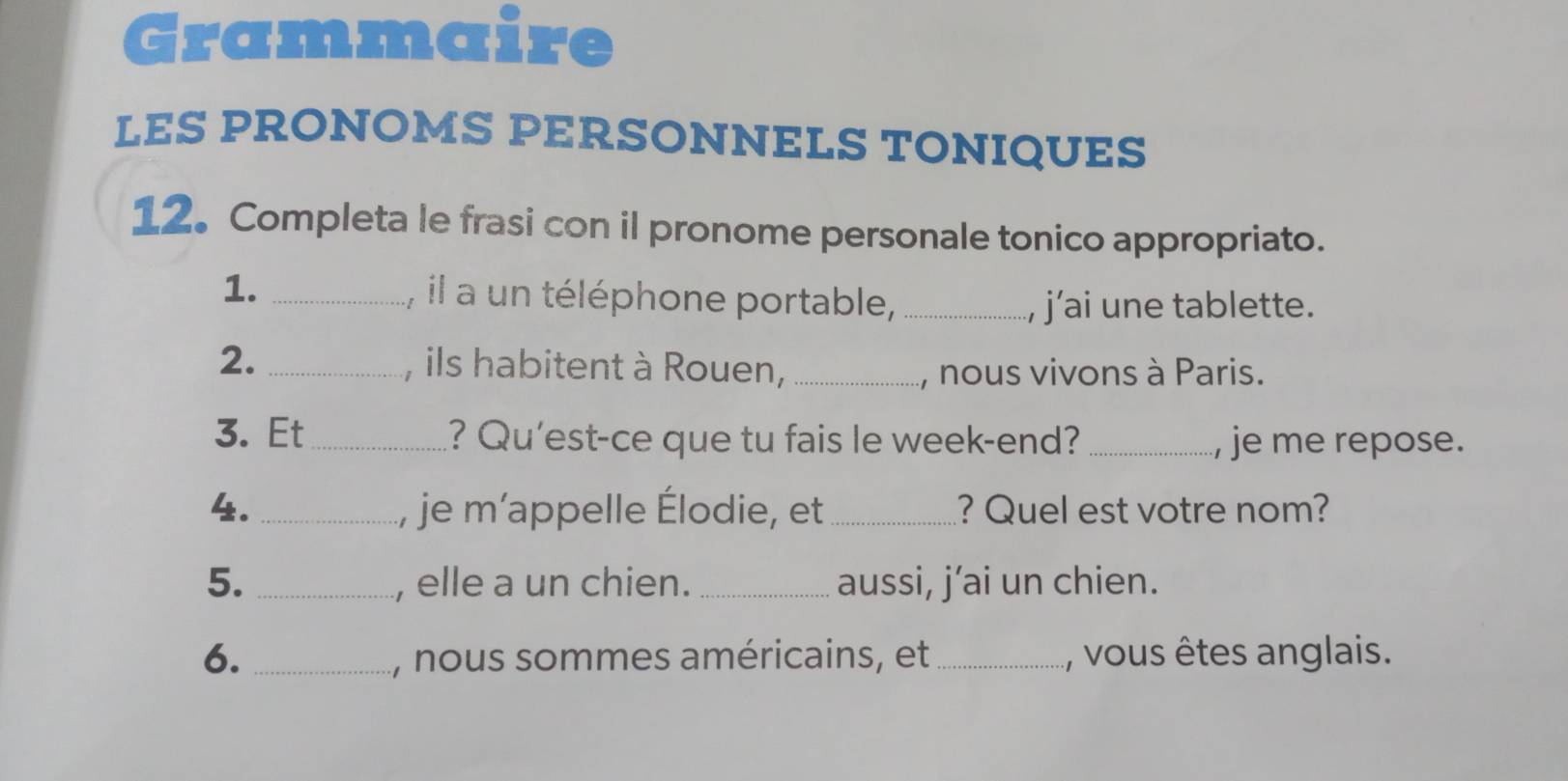 Grammaire 
LES PRONOMS PERSONNELS TONIQUES 
12. Completa le frasi con il pronome personale tonico appropriato. 
1. _, il a un téléphone portable,_ 
, j’ai une tablette. 
2. _, ils habitent à Rouen, _, nous vivons à Paris. 
3. Et_ ? Qu'est-ce que tu fais le week-end? _je me repose. 
4. _, je m'appelle Élodie, et _? Quel est votre nom? 
5. _, elle a un chien. _aussi, j’ai un chien. 
6. _, nous sommes américains, et _, vous êtes anglais.