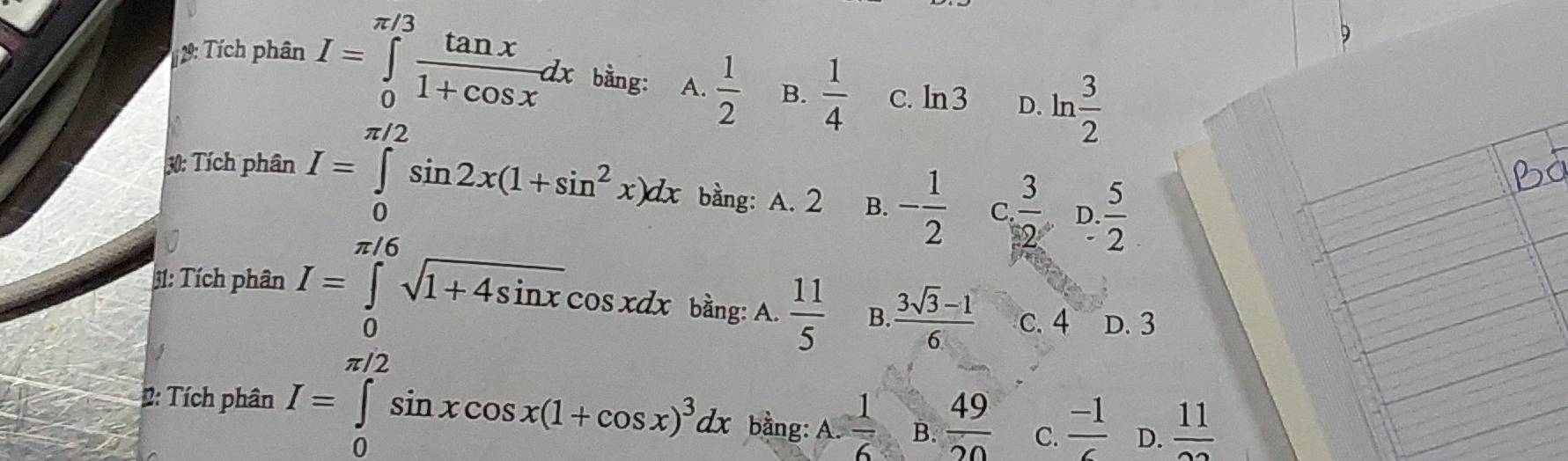 # 9: Tích phân I=∈tlimits _0^((π /3)frac tan x)1+cos xdx bằng: A.  1/2  B.  1/4  C. ln 3 D. ln  3/2 
_n 
30: Tích phân I=∈tlimits _0^((π /2)sin 2x(1+sin ^2)x)dx bằng: A. 2 B. - 1/2  C.  3/2  D.  5/2 
31: Tích phân I=∈tlimits _0^((π /6)sqrt(1+4sin x)cos xdx bằng: A. frac 11)5 B  (3sqrt(3)-1)/6  c. 4 D. 3
2: Tích phân I=∈tlimits _0^((π /2)sin xcos x(1+cos x)^3)dx bằng: A.  1/6  B.  49/20  C.  (-1)/6  D.  11/22 