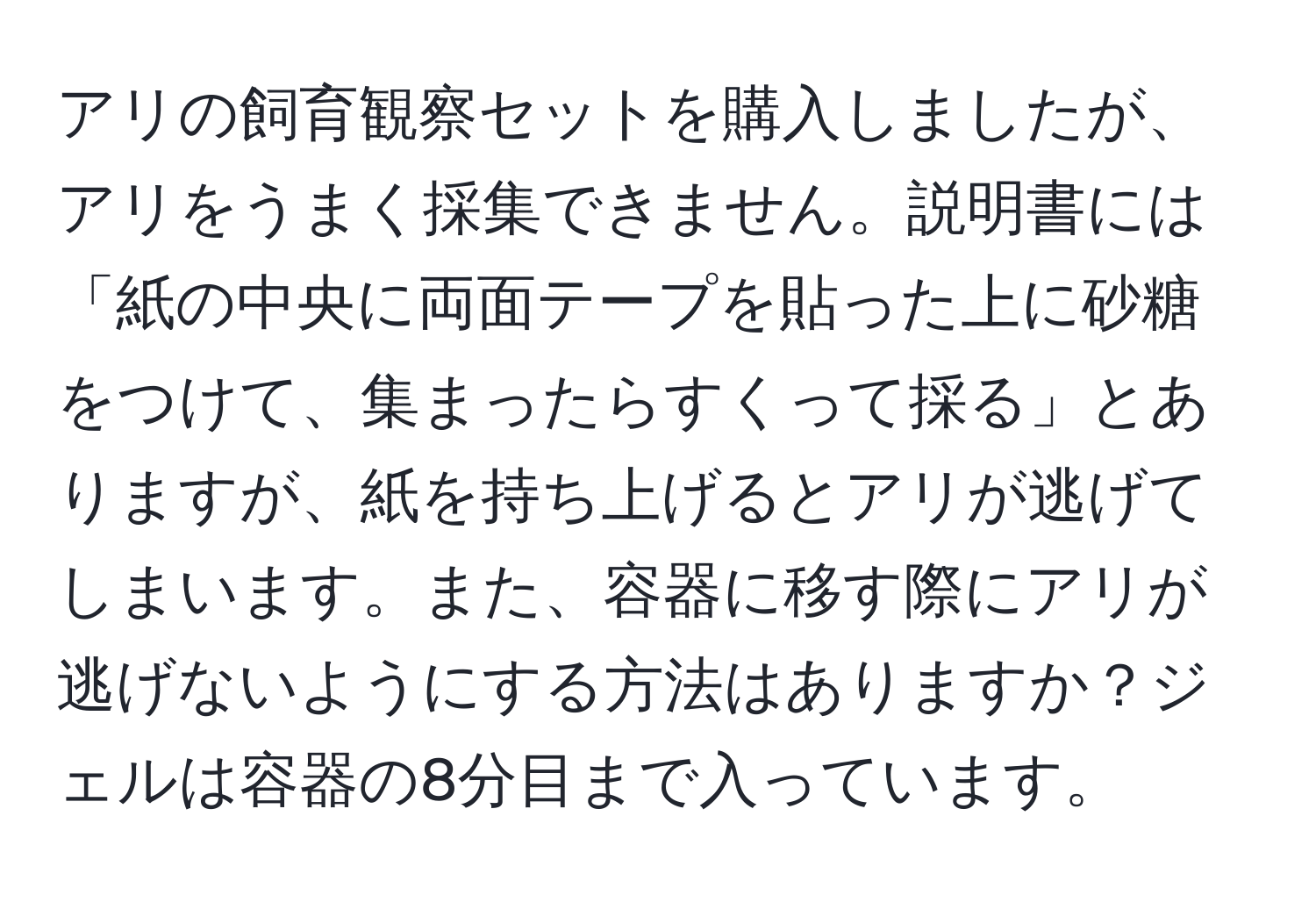 アリの飼育観察セットを購入しましたが、アリをうまく採集できません。説明書には「紙の中央に両面テープを貼った上に砂糖をつけて、集まったらすくって採る」とありますが、紙を持ち上げるとアリが逃げてしまいます。また、容器に移す際にアリが逃げないようにする方法はありますか？ジェルは容器の8分目まで入っています。