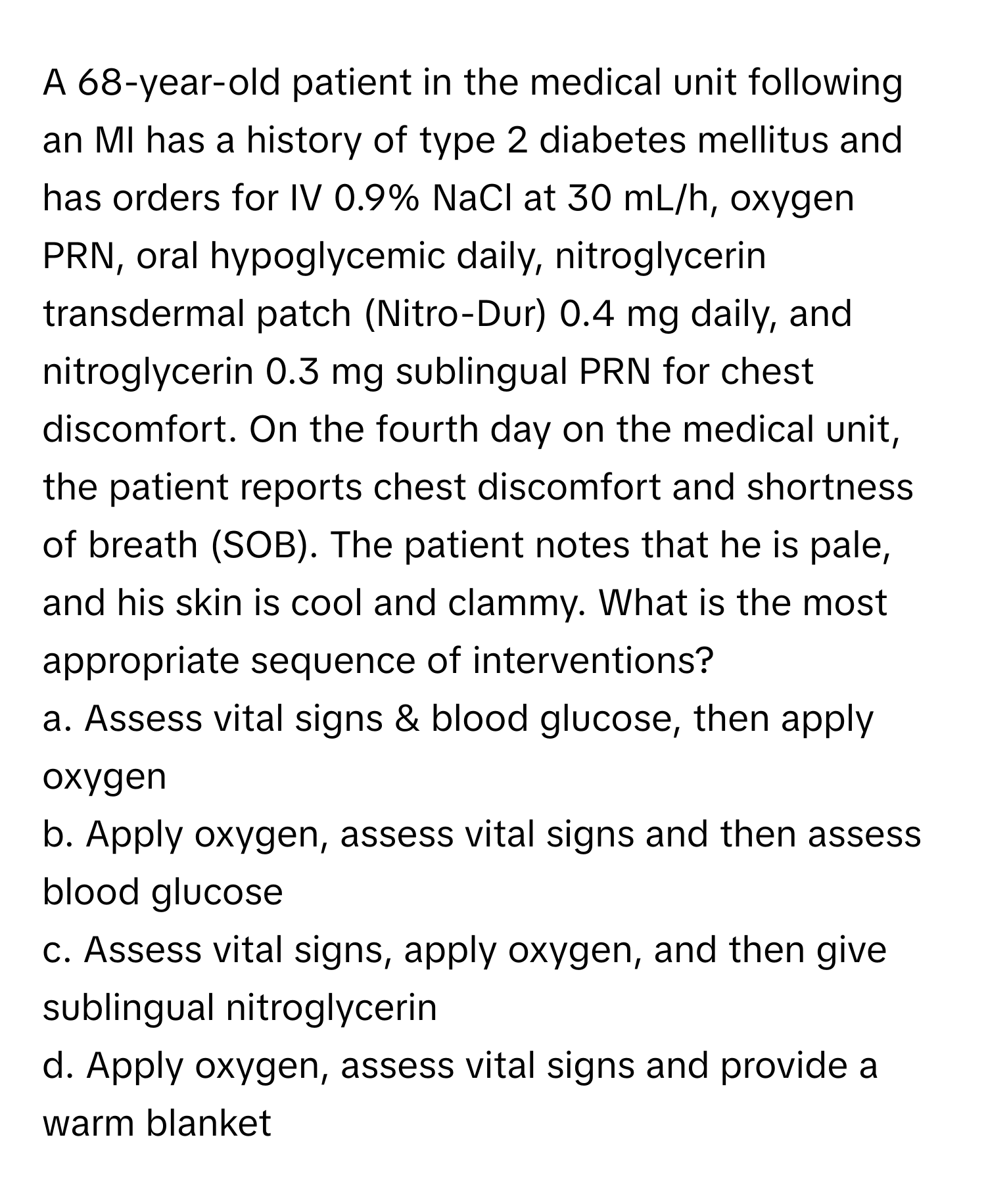 A 68-year-old patient in the medical unit following an MI has a history of type 2 diabetes mellitus and has orders for IV 0.9% NaCl at 30 mL/h, oxygen PRN, oral hypoglycemic daily, nitroglycerin transdermal patch (Nitro-Dur) 0.4 mg daily, and nitroglycerin 0.3 mg sublingual PRN for chest discomfort. On the fourth day on the medical unit, the patient reports chest discomfort and shortness of breath (SOB). The patient notes that he is pale, and his skin is cool and clammy. What is the most appropriate sequence of interventions?
a. Assess vital signs & blood glucose, then apply oxygen
b. Apply oxygen, assess vital signs and then assess blood glucose
c. Assess vital signs, apply oxygen, and then give sublingual nitroglycerin
d. Apply oxygen, assess vital signs and provide a warm blanket