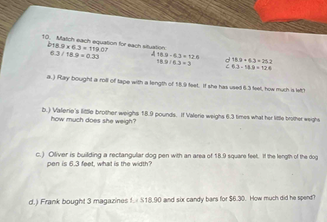 Match each equation for each situation:
b18.9* 6.3=119.07
6.3/18.9=0.33
A 18.9-6.3=12.6 d 18.9+6.3=25.2
18.9/6.3=3 C 6.3-18.9=12.6
a.) Ray bought a roll of tape with a length of 18.9 feet. If she has used 6.3 feet, how much is left?
b.) Valerie's little brother weighs 18.9 pounds. If Valerie weighs 6.3 times what her little brother weighs
how much does she weigh?
c.) Oliver is building a rectangular dog pen with an area of 18.9 square feet. If the length of the dog
pen is 6.3 feet, what is the width?
d.) Frank bought 3 magazines fr $18.90 and six candy bars for $6.30. How much did he spend?