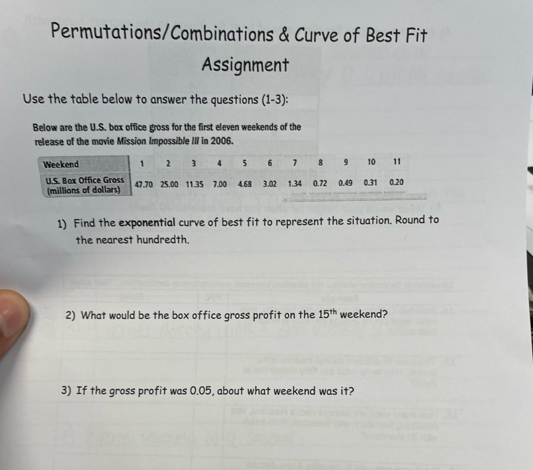 Permutations/Combinations & Curve of Best Fit 
Assignment 
Use the table below to answer the questions (1-3): 
Below are the U.S. box office gross for the first eleven weekends of the 
release of the movie Mission Impossible III in 2006. 
1) Find the exponential curve of best fit to represent the situation. Round to 
the nearest hundredth. 
2) What would be the box office gross profit on the 15^(th) weekend? 
3) If the gross profit was 0.05, about what weekend was it?
